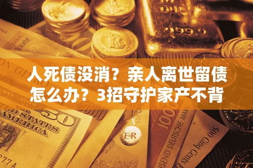 北京人死债没消？亲人离世留债怎么办？3招守护家产不背锅