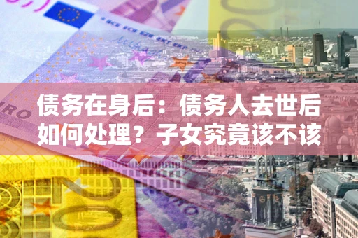北京债务在身后：债务人去世后如何处理？子女究竟该不该还钱？