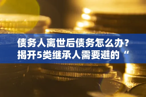 北京债务人离世后债务怎么办？揭开5类继承人需要避的“坑”